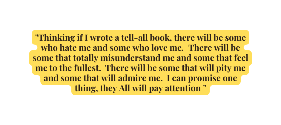 Thinking if I wrote a tell all book there will be some who hate me and some who love me There will be some that totally misunderstand me and some that feel me to the fullest There will be some that will pity me and some that will admire me I can promise one thing they All will pay attention